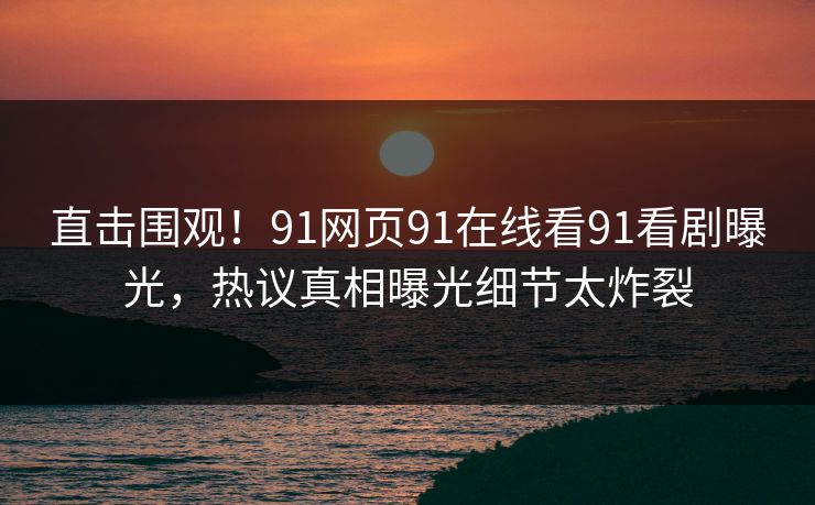 直击围观！91网页91在线看91看剧曝光，热议真相曝光细节太炸裂
