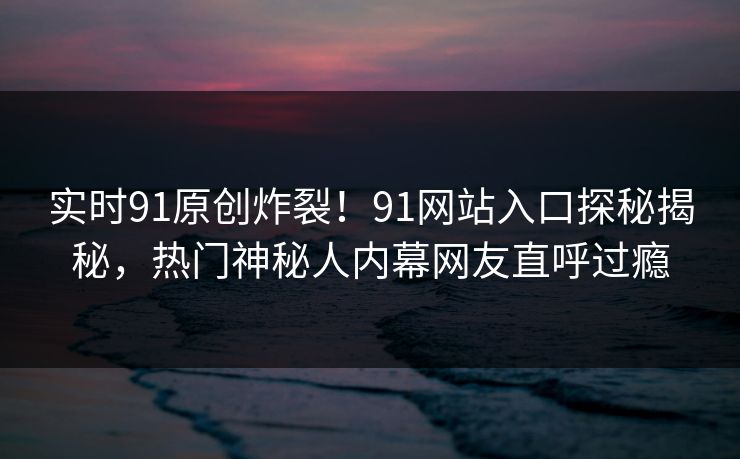 实时91原创炸裂！91网站入口探秘揭秘，热门神秘人内幕网友直呼过瘾