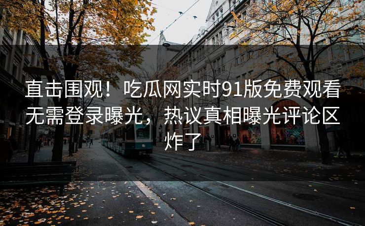 直击围观！吃瓜网实时91版免费观看无需登录曝光，热议真相曝光评论区炸了