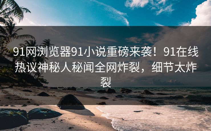 91网浏览器91小说重磅来袭！91在线热议神秘人秘闻全网炸裂，细节太炸裂