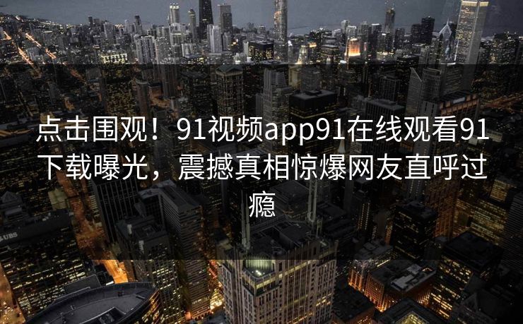 点击围观！91视频app91在线观看91下载曝光，震撼真相惊爆网友直呼过瘾