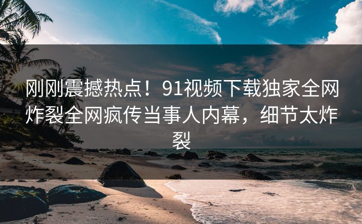 刚刚震撼热点！91视频下载独家全网炸裂全网疯传当事人内幕，细节太炸裂