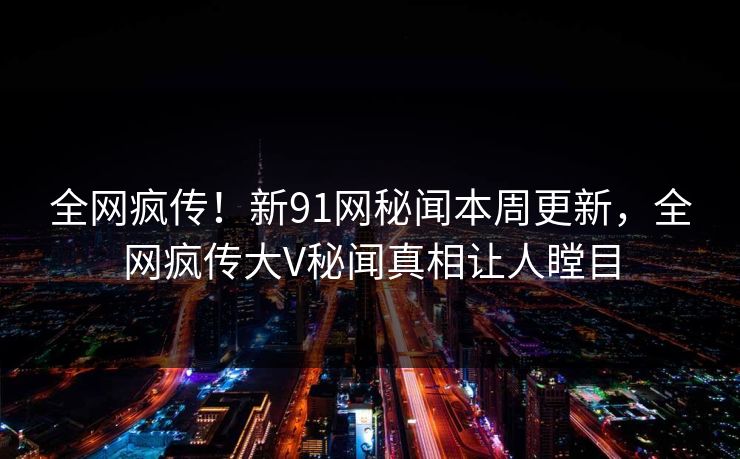 全网疯传！新91网秘闻本周更新，全网疯传大V秘闻真相让人瞠目