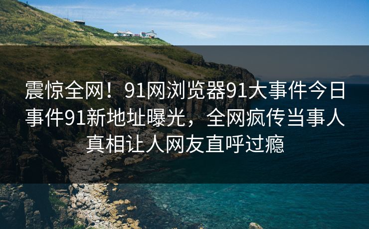 震惊全网！91网浏览器91大事件今日事件91新地址曝光，全网疯传当事人真相让人网友直呼过瘾