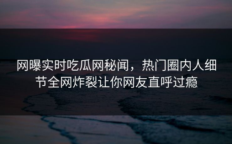 网曝实时吃瓜网秘闻，热门圈内人细节全网炸裂让你网友直呼过瘾