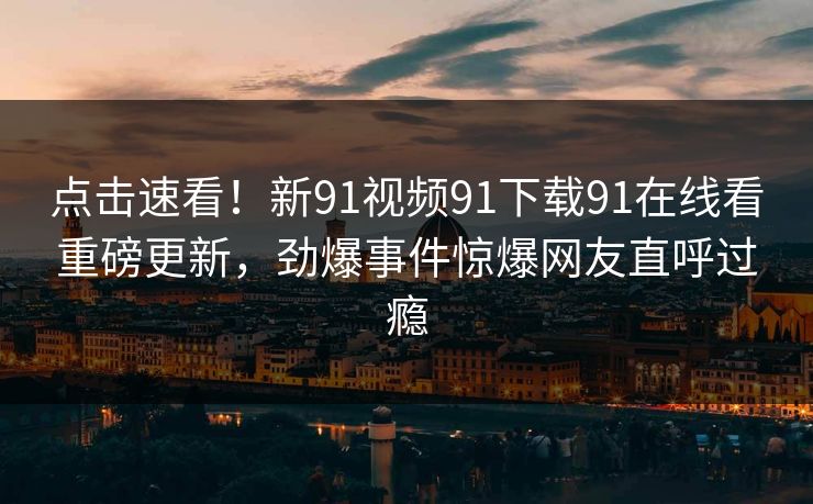 点击速看！新91视频91下载91在线看重磅更新，劲爆事件惊爆网友直呼过瘾