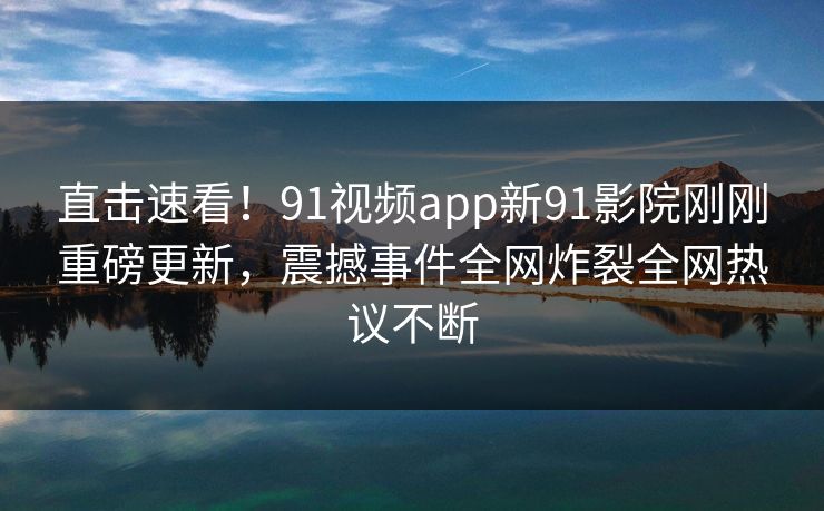 直击速看！91视频app新91影院刚刚重磅更新，震撼事件全网炸裂全网热议不断