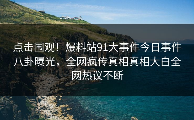 点击围观！爆料站91大事件今日事件八卦曝光，全网疯传真相真相大白全网热议不断