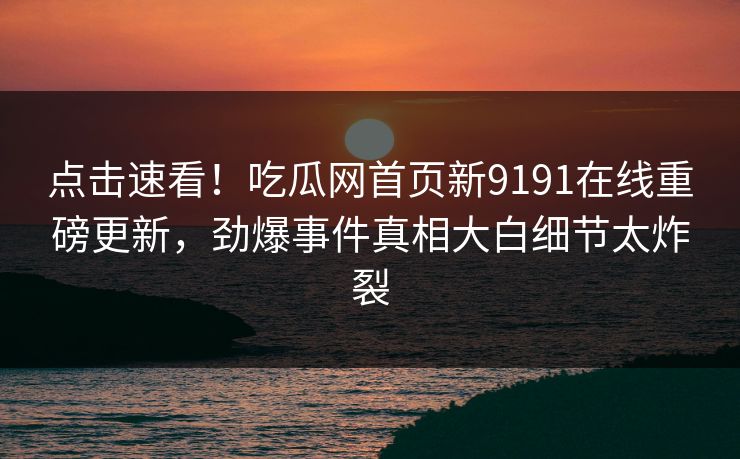 点击速看！吃瓜网首页新9191在线重磅更新，劲爆事件真相大白细节太炸裂