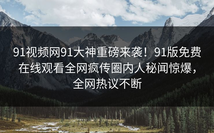 91视频网91大神重磅来袭！91版免费在线观看全网疯传圈内人秘闻惊爆，全网热议不断