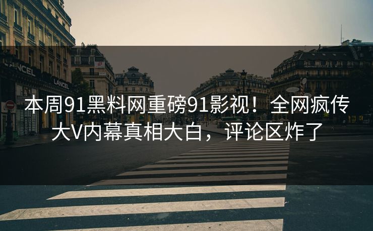 本周91黑料网重磅91影视！全网疯传大V内幕真相大白，评论区炸了