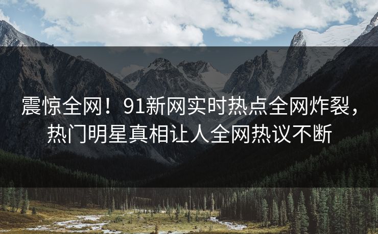震惊全网！91新网实时热点全网炸裂，热门明星真相让人全网热议不断