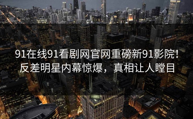 91在线91看剧网官网重磅新91影院！反差明星内幕惊爆，真相让人瞠目