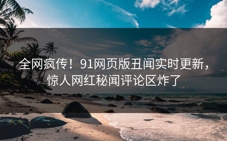 全网疯传！91网页版丑闻实时更新，惊人网红秘闻评论区炸了