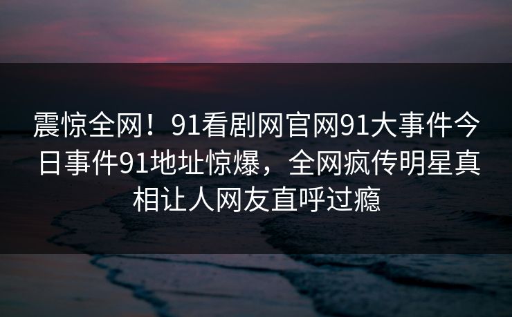 震惊全网！91看剧网官网91大事件今日事件91地址惊爆，全网疯传明星真相让人网友直呼过瘾