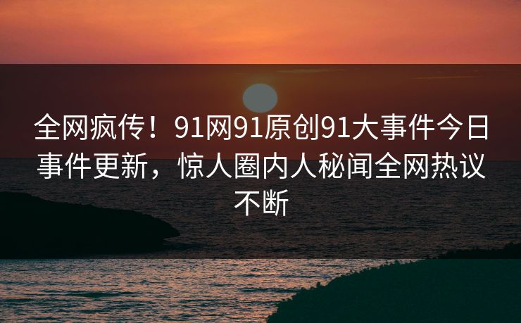 全网疯传！91网91原创91大事件今日事件更新，惊人圈内人秘闻全网热议不断