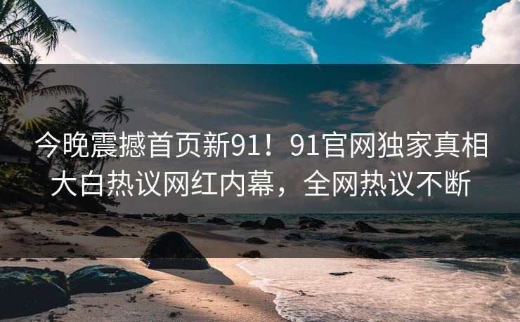 今晚震撼首页新91！91官网独家真相大白热议网红内幕，全网热议不断