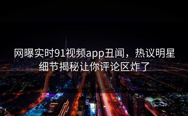 网曝实时91视频app丑闻，热议明星细节揭秘让你评论区炸了