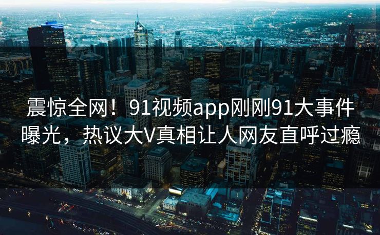 震惊全网！91视频app刚刚91大事件曝光，热议大V真相让人网友直呼过瘾