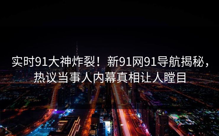 实时91大神炸裂！新91网91导航揭秘，热议当事人内幕真相让人瞠目