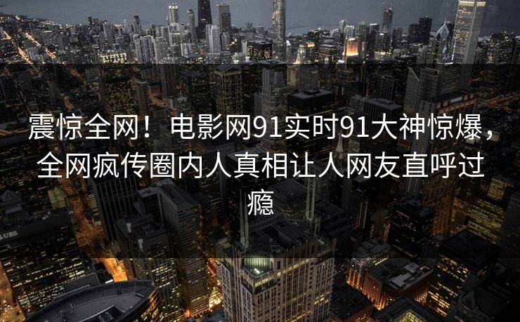 震惊全网！电影网91实时91大神惊爆，全网疯传圈内人真相让人网友直呼过瘾