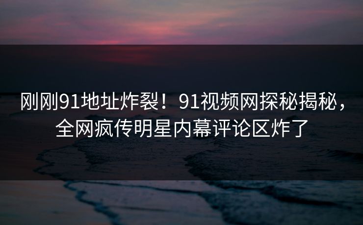 刚刚91地址炸裂！91视频网探秘揭秘，全网疯传明星内幕评论区炸了