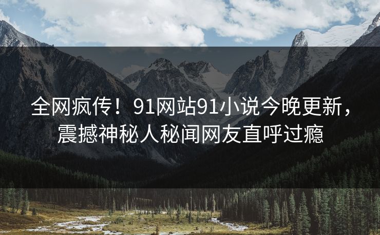 全网疯传！91网站91小说今晚更新，震撼神秘人秘闻网友直呼过瘾