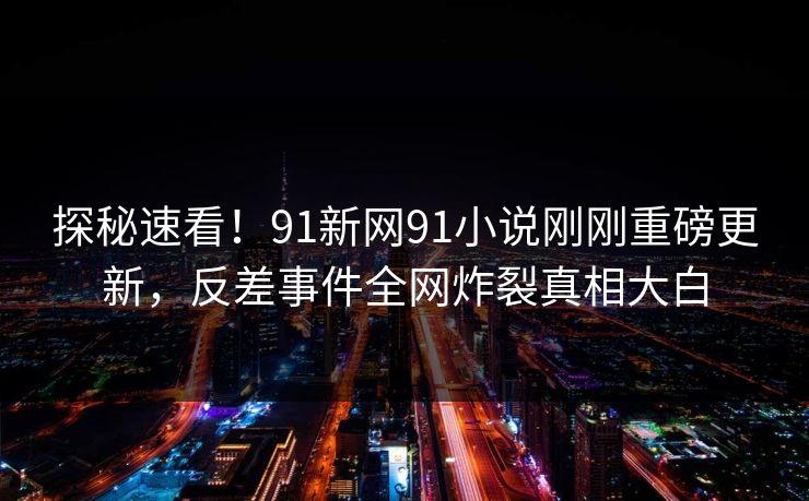 探秘速看！91新网91小说刚刚重磅更新，反差事件全网炸裂真相大白