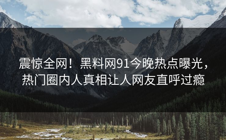 震惊全网！黑料网91今晚热点曝光，热门圈内人真相让人网友直呼过瘾