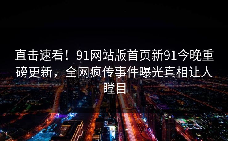 直击速看！91网站版首页新91今晚重磅更新，全网疯传事件曝光真相让人瞠目