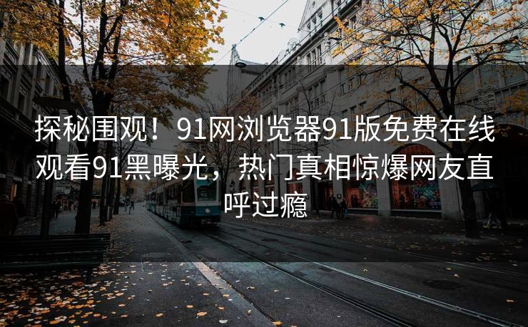 探秘围观！91网浏览器91版免费在线观看91黑曝光，热门真相惊爆网友直呼过瘾