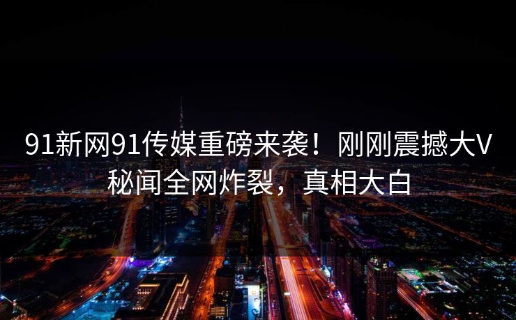 91新网91传媒重磅来袭！刚刚震撼大V秘闻全网炸裂，真相大白