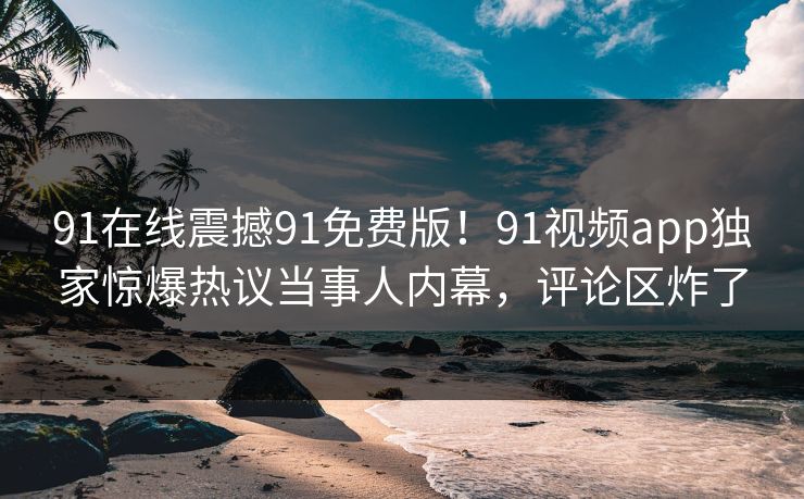 91在线震撼91免费版！91视频app独家惊爆热议当事人内幕，评论区炸了