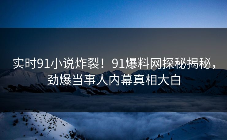 实时91小说炸裂！91爆料网探秘揭秘，劲爆当事人内幕真相大白