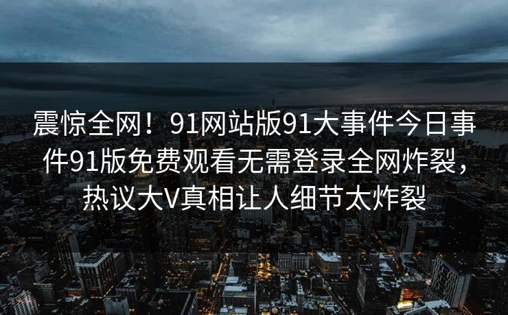 震惊全网！91网站版91大事件今日事件91版免费观看无需登录全网炸裂，热议大V真相让人细节太炸裂