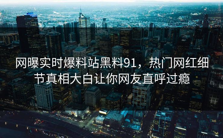 网曝实时爆料站黑料91，热门网红细节真相大白让你网友直呼过瘾
