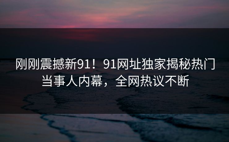 刚刚震撼新91！91网址独家揭秘热门当事人内幕，全网热议不断
