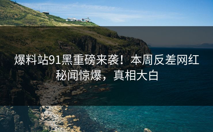 爆料站91黑重磅来袭！本周反差网红秘闻惊爆，真相大白