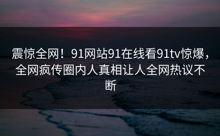 震惊全网！91网站91在线看91tv惊爆，全网疯传圈内人真相让人全网热议不断