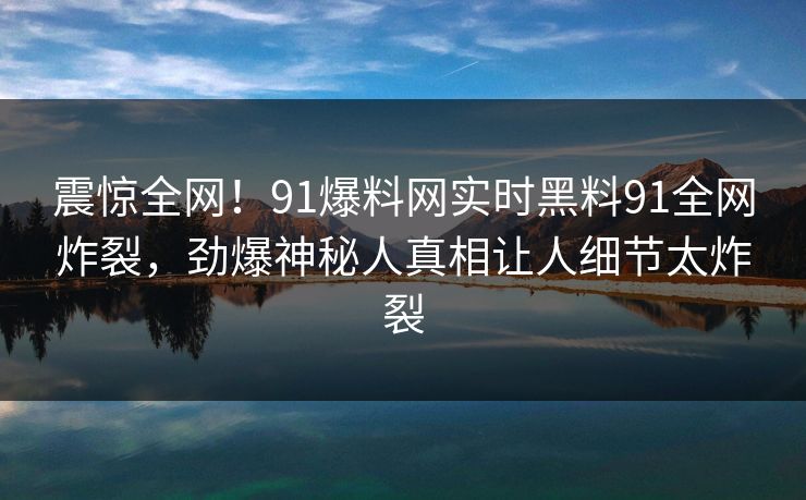 震惊全网！91爆料网实时黑料91全网炸裂，劲爆神秘人真相让人细节太炸裂
