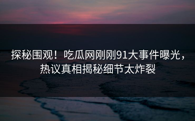 探秘围观！吃瓜网刚刚91大事件曝光，热议真相揭秘细节太炸裂