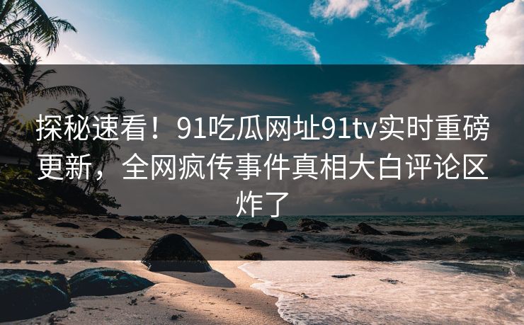 探秘速看！91吃瓜网址91tv实时重磅更新，全网疯传事件真相大白评论区炸了