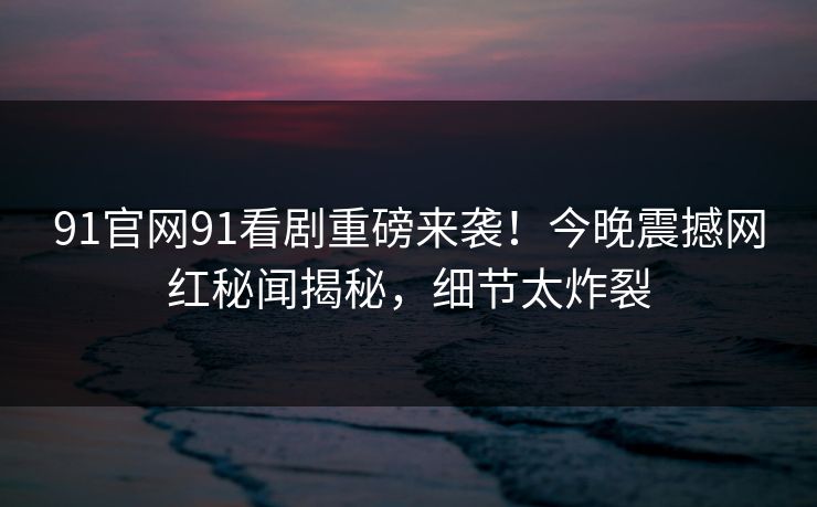 91官网91看剧重磅来袭！今晚震撼网红秘闻揭秘，细节太炸裂