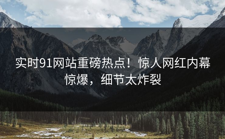 实时91网站重磅热点！惊人网红内幕惊爆，细节太炸裂