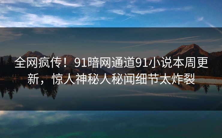 全网疯传！91暗网通道91小说本周更新，惊人神秘人秘闻细节太炸裂