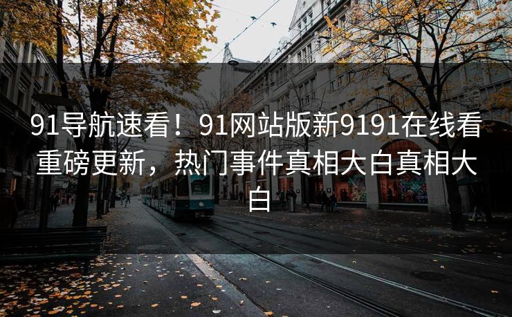 91导航速看！91网站版新9191在线看重磅更新，热门事件真相大白真相大白