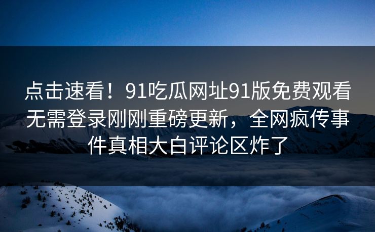 点击速看！91吃瓜网址91版免费观看无需登录刚刚重磅更新，全网疯传事件真相大白评论区炸了