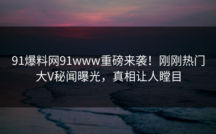 91爆料网91www重磅来袭！刚刚热门大V秘闻曝光，真相让人瞠目