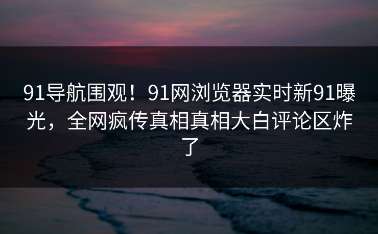 91导航围观！91网浏览器实时新91曝光，全网疯传真相真相大白评论区炸了