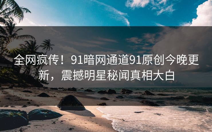 全网疯传！91暗网通道91原创今晚更新，震撼明星秘闻真相大白